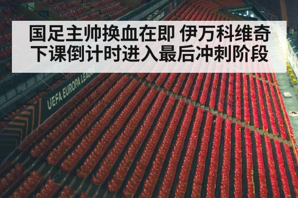 国足主帅换血在即 伊万科维奇下课倒计时进入最后冲刺阶段