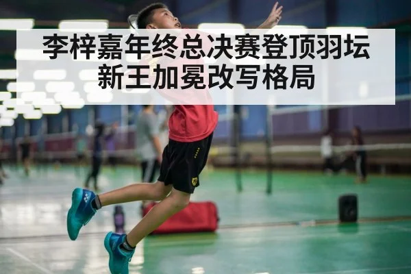 李梓嘉年终总决赛登顶羽坛新王加冕改写格局