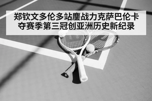 郑钦文多伦多站鏖战力克萨巴伦卡 夺赛季第三冠创亚洲历史新纪录
